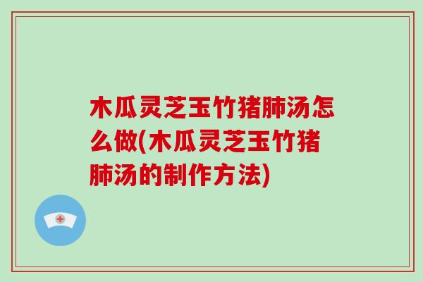 木瓜灵芝玉竹猪肺汤怎么做(木瓜灵芝玉竹猪肺汤的制作方法)