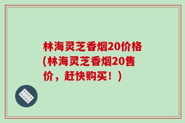林海灵芝香烟20价格(林海灵芝香烟20售价，赶快购买！)
