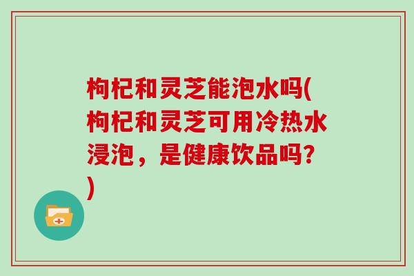 枸杞和灵芝能泡水吗(枸杞和灵芝可用冷热水浸泡,是健康饮品吗?) 枸杞和灵芝能泡水吗(枸杞和灵芝可用冷热水浸泡,是健康饮品吗?)