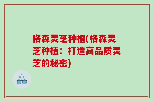 格森灵芝种植(格森灵芝种植：打造高品质灵芝的秘密)