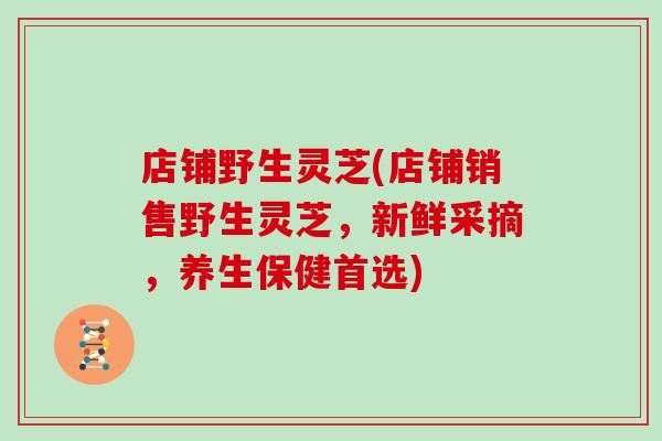 店铺野生灵芝(店铺销售野生灵芝，新鲜采摘，养生保健首选)