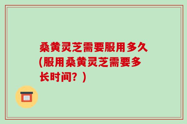 桑黄灵芝需要服用多久(服用桑黄灵芝需要多长时间？)