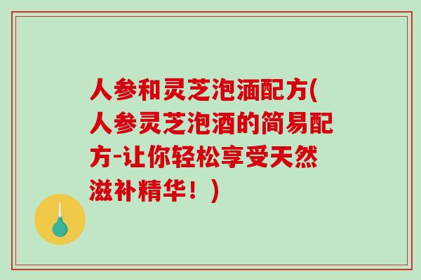 人参和灵芝泡湎配方(人参灵芝泡酒的简易配方-让你轻松享受天然滋补精华!) 人参和灵芝泡湎配方(人参灵芝泡酒的简易配方-让你轻松享受天然滋补精华!)
