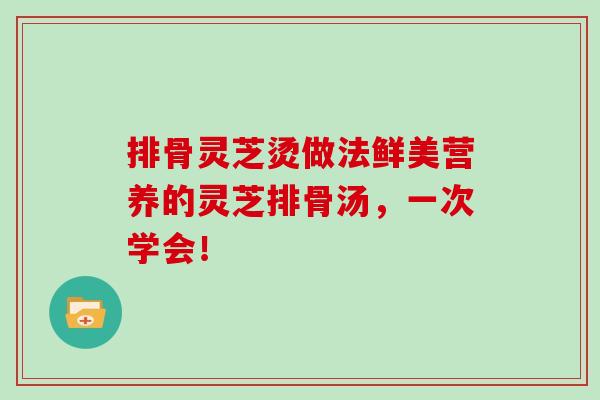 排骨灵芝烫做法鲜美营养的灵芝排骨汤,一次学会! 排骨灵芝烫做法鲜美营养的灵芝排骨汤,一次学会!