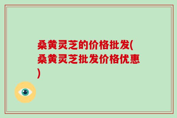 桑黄灵芝的价格批发(桑黄灵芝批发价格优惠)