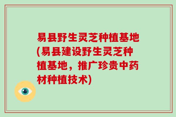 易县野生灵芝种植基地(易县建设野生灵芝种植基地,推广珍贵材种植技术) 易县野生灵芝种植基地(易县建设野生灵芝种植基地,推广珍贵材种植技术)