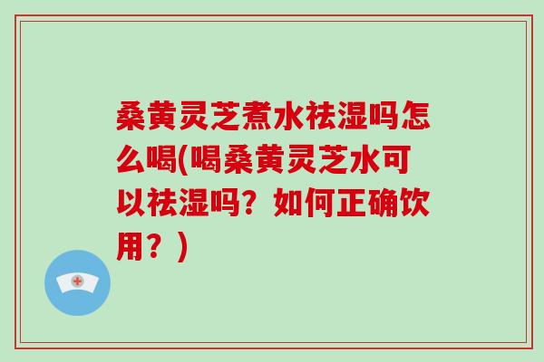 桑黄灵芝煮水祛湿吗怎么喝(喝桑黄灵芝水可以祛湿吗？如何正确饮用？)