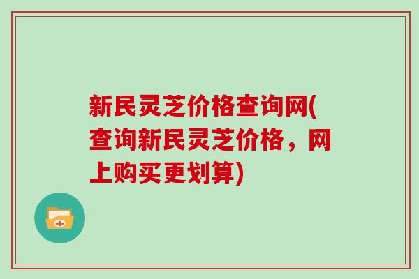新民灵芝价格查询网(查询新民灵芝价格，网上购买更划算)