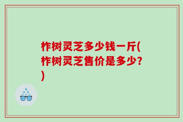 柞树灵芝多少钱一斤(柞树灵芝售价是多少？)