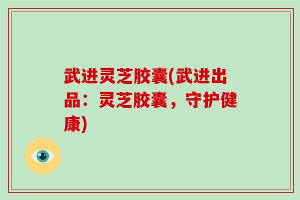 武进灵芝胶囊(武进出品：灵芝胶囊，守护健康)