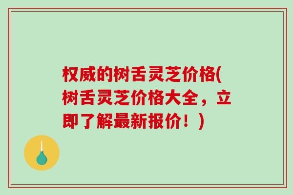 权威的树舌灵芝价格(树舌灵芝价格大全，立即了解最新报价！)