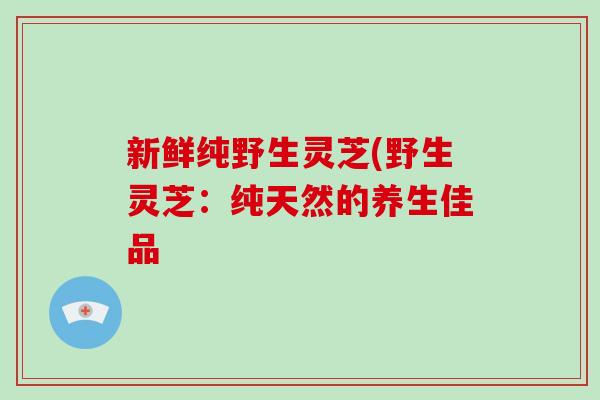 新鲜纯野生灵芝(野生灵芝：纯天然的养生佳品
