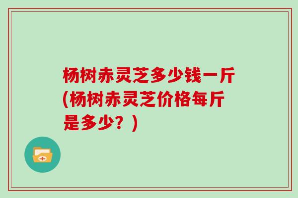 杨树赤灵芝多少钱一斤(杨树赤灵芝价格每斤是多少?) 杨树赤灵芝多少钱一斤(杨树赤灵芝价格每斤是多少?)