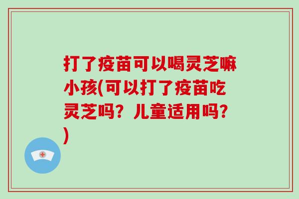 打了疫苗可以喝灵芝嘛小孩(可以打了疫苗吃灵芝吗?儿童适用吗?) 打了疫苗可以喝灵芝嘛小孩(可以打了疫苗吃灵芝吗?儿童适用吗?)