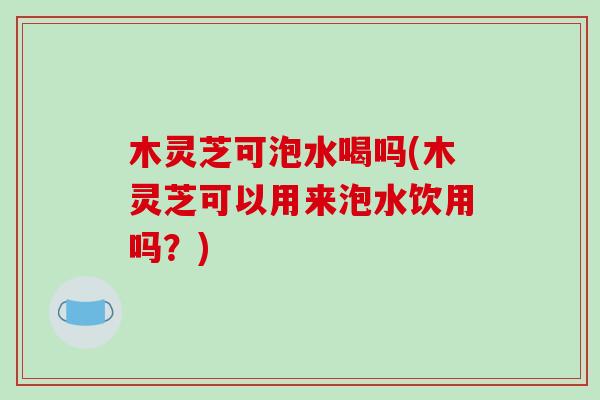 木灵芝可泡水喝吗(木灵芝可以用来泡水饮用吗?) 木灵芝可泡水喝吗(木灵芝可以用来泡水饮用吗?)