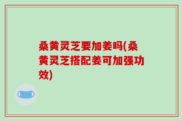桑黄灵芝要加姜吗(桑黄灵芝搭配姜可加强功效) 桑黄灵芝要加姜吗(桑黄灵芝搭配姜可加强功效)