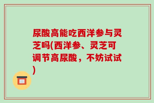 尿酸高能吃西洋参与灵芝吗(西洋参、灵芝可调节高尿酸,不妨试试) 尿酸高能吃西洋参与灵芝吗(西洋参、灵芝可调节高尿酸,不妨试试)