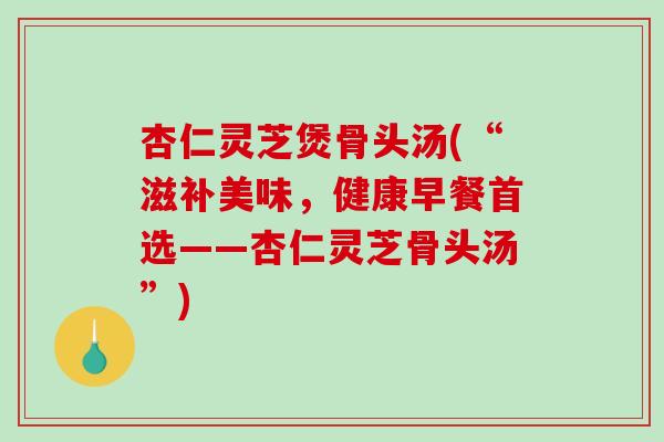 杏仁灵芝煲骨头汤(“滋补美味,健康早餐首选——杏仁灵芝骨头汤”) 杏仁灵芝煲骨头汤(“滋补美味,健康早餐首选——杏仁灵芝骨头汤”)