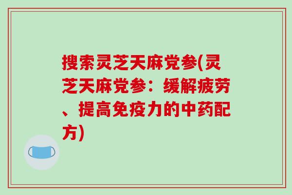 搜索灵芝天麻党参(灵芝天麻党参:缓解疲劳、提高免疫力的配方) 搜索灵芝天麻党参(灵芝天麻党参:缓解疲劳、提高免疫力的配方)