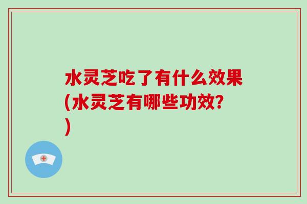 水灵芝吃了有什么效果(水灵芝有哪些功效？)
