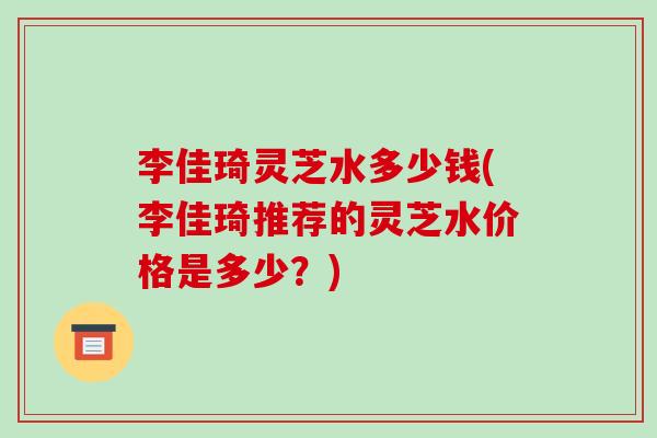 李佳琦灵芝水多少钱(李佳琦推荐的灵芝水价格是多少？)