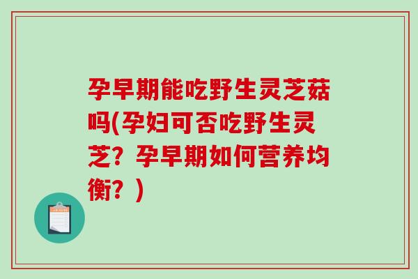 孕早期能吃野生灵芝菇吗(孕妇可否吃野生灵芝?孕早期如何营养均衡?) 孕早期能吃野生灵芝菇吗(孕妇可否吃野生灵芝?孕早期如何营养均衡?)