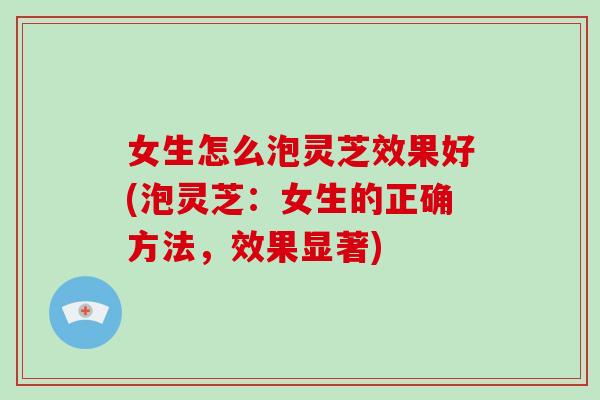 女生怎么泡灵芝效果好(泡灵芝:女生的正确方法,效果显著) 女生怎么泡灵芝效果好(泡灵芝:女生的正确方法,效果显著)