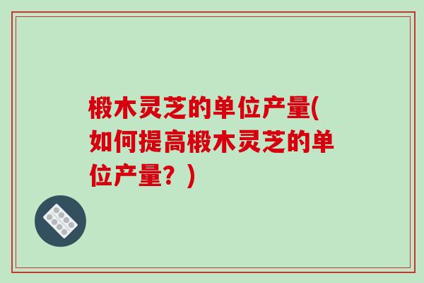 椴木灵芝的单位产量(如何提高椴木灵芝的单位产量?) 椴木灵芝的单位产量(如何提高椴木灵芝的单位产量?)