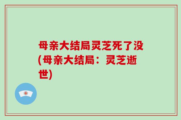 母亲大结局灵芝死了没(母亲大结局:灵芝逝世) 母亲大结局灵芝死了没(母亲大结局:灵芝逝世)
