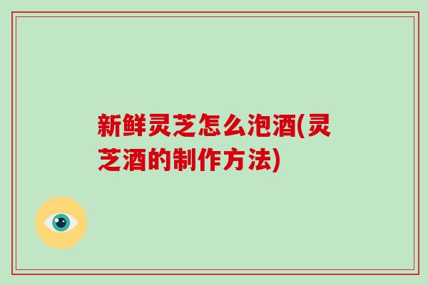 新鲜灵芝怎么泡酒(灵芝酒的制作方法) 新鲜灵芝怎么泡酒(灵芝酒的制作方法)