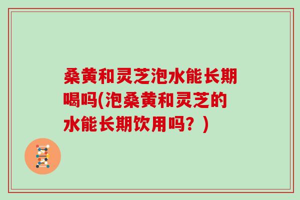 桑黄和灵芝泡水能长期喝吗(泡桑黄和灵芝的水能长期饮用吗?) 桑黄和灵芝泡水能长期喝吗(泡桑黄和灵芝的水能长期饮用吗?)