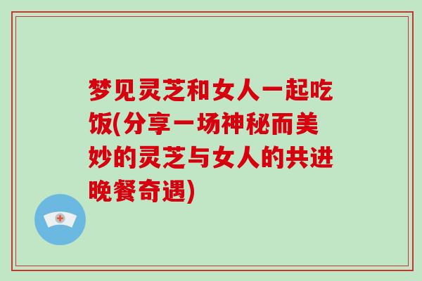 梦见灵芝和女人一起吃饭(分享一场神秘而美妙的灵芝与女人的共进晚餐奇遇) 梦见灵芝和女人一起吃饭(分享一场神秘而美妙的灵芝与女人的共进晚餐奇遇)