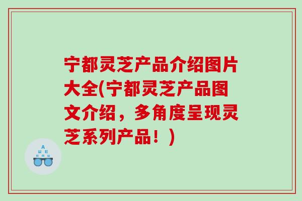 宁都灵芝产品介绍图片大全(宁都灵芝产品图文介绍,多角度呈现灵芝系列产品!) 宁都灵芝产品介绍图片大全(宁都灵芝产品图文介绍,多角度呈现灵芝系列产品!)