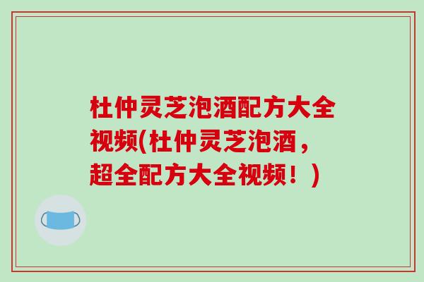 杜仲灵芝泡酒配方大全视频(杜仲灵芝泡酒,超全配方大全视频!) 杜仲灵芝泡酒配方大全视频(杜仲灵芝泡酒,超全配方大全视频!)