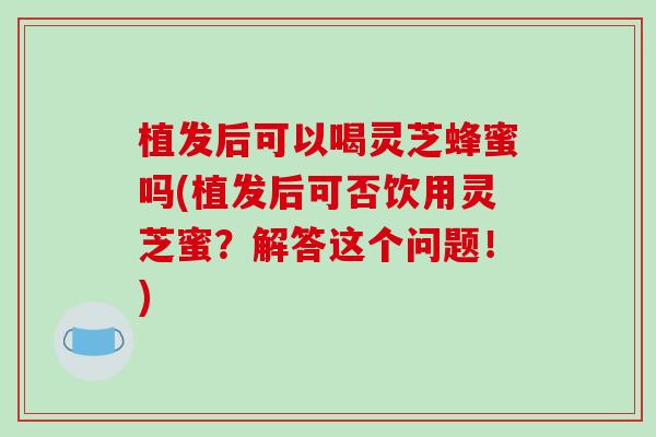 植发后可以喝灵芝蜂蜜吗(植发后可否饮用灵芝蜜？解答这个问题！)