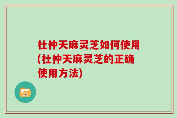 杜仲天麻灵芝如何使用(杜仲天麻灵芝的正确使用方法) 杜仲天麻灵芝如何使用(杜仲天麻灵芝的正确使用方法)