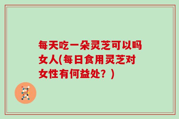 每天吃一朵灵芝可以吗女人(每日食用灵芝对女性有何益处?) 每天吃一朵灵芝可以吗女人(每日食用灵芝对女性有何益处?)