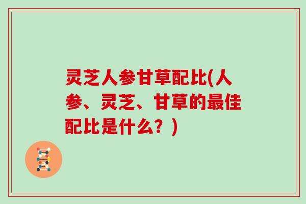 灵芝人参甘草配比(人参、灵芝、甘草的佳配比是什么?) 灵芝人参甘草配比(人参、灵芝、甘草的佳配比是什么?)