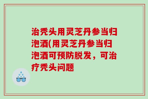 秃头用灵芝丹参当归泡酒(用灵芝丹参当归泡酒可,可秃头问题 秃头用灵芝丹参当归泡酒(用灵芝丹参当归泡酒可,可秃头问题