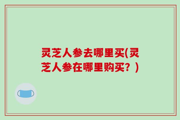 灵芝人参去哪里买(灵芝人参在哪里购买？)