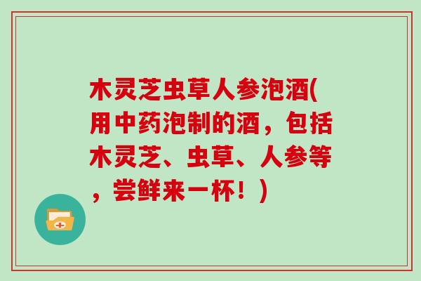 木灵芝虫草人参泡酒(用中药泡制的酒，包括木灵芝、虫草、人参等，尝鲜来一杯！)