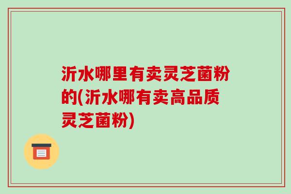 沂水哪里有卖灵芝菌粉的(沂水哪有卖高品质灵芝菌粉)