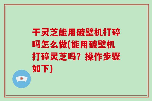 干灵芝能用破壁机打碎吗怎么做(能用破壁机打碎灵芝吗？操作步骤如下)