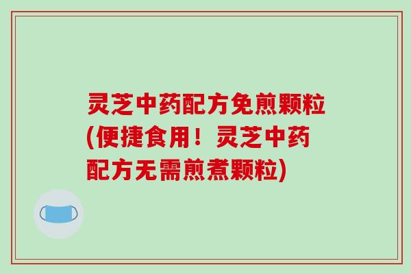 灵芝配方免煎颗粒(便捷食用!灵芝配方无需煎煮颗粒) 灵芝配方免煎颗粒(便捷食用!灵芝配方无需煎煮颗粒)