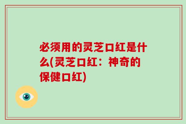 必须用的灵芝口红是什么(灵芝口红:神奇的保健口红) 必须用的灵芝口红是什么(灵芝口红:神奇的保健口红)