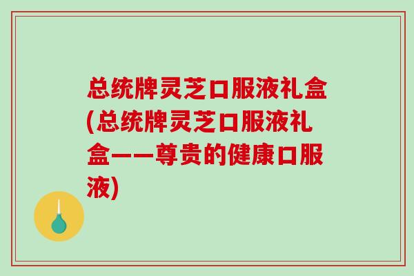 总统牌灵芝口服液礼盒(总统牌灵芝口服液礼盒——尊贵的健康口服液) 总统牌灵芝口服液礼盒(总统牌灵芝口服液礼盒——尊贵的健康口服液)