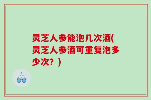 灵芝人参能泡几次酒(灵芝人参酒可重复泡多少次?) 灵芝人参能泡几次酒(灵芝人参酒可重复泡多少次?)