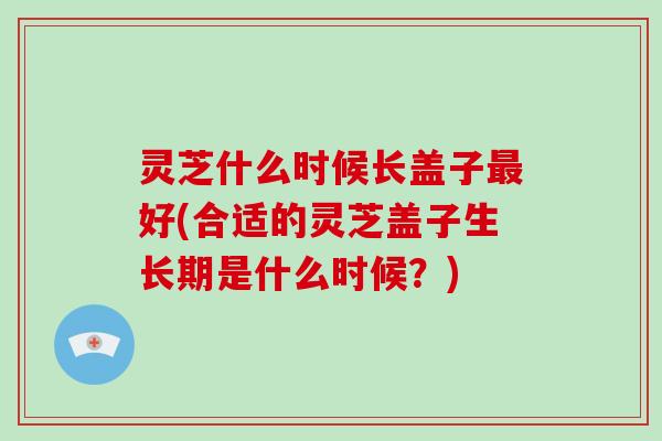 灵芝什么时候长盖子最好(合适的灵芝盖子生长期是什么时候？)