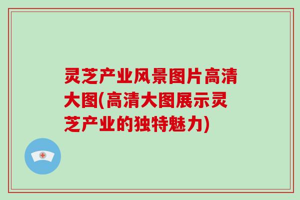 灵芝产业风景图片高清大图(高清大图展示灵芝产业的独特魅力) 灵芝产业风景图片高清大图(高清大图展示灵芝产业的独特魅力)