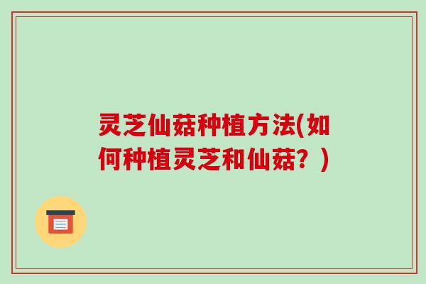 灵芝仙菇种植方法(如何种植灵芝和仙菇?) 灵芝仙菇种植方法(如何种植灵芝和仙菇?)